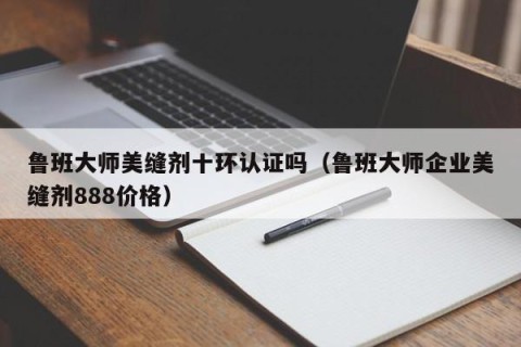 鲁班大师美缝剂十环认证吗（鲁班大师企业美缝剂888价格）