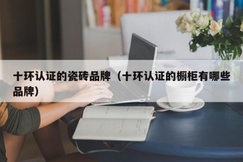 十环认证的瓷砖品牌（十环认证的橱柜有哪些品牌）