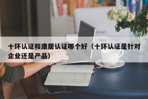 十环认证和康居认证哪个好（十环认证是针对企业还是产品）