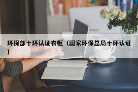 环保部十环认证衣柜（国家环保总局十环认证）