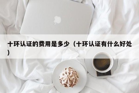 十环认证的费用是多少（十环认证有什么好处）