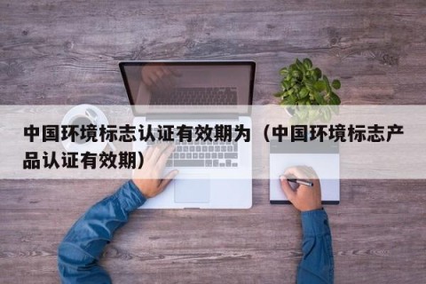 中国环境标志认证有效期为（中国环境标志产品认证有效期）