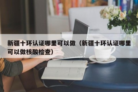 新疆十环认证哪里可以做（新疆十环认证哪里可以做核酸检查）