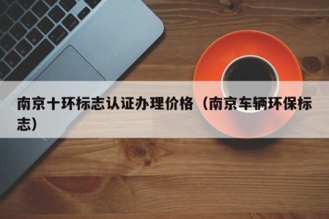 南京十环标志认证办理价格（南京车辆环保标志）