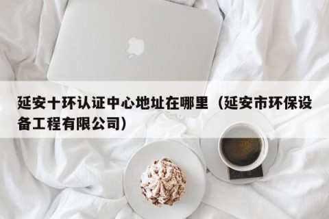 延安十环认证中心地址在哪里（延安市环保设备工程有限公司）