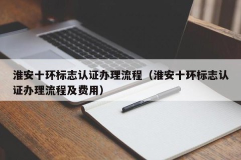 淮安十环标志认证办理流程（淮安十环标志认证办理流程及费用）