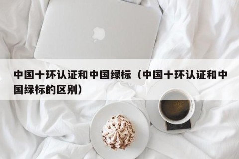 中国十环认证和中国绿标（中国十环认证和中国绿标的区别）