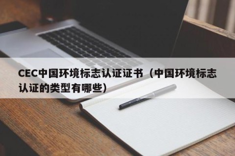 CEC中国环境标志认证证书（中国环境标志认证的类型有哪些）