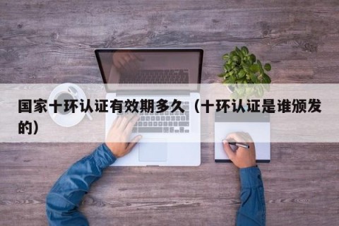 国家十环认证有效期多久（十环认证是谁颁发的）