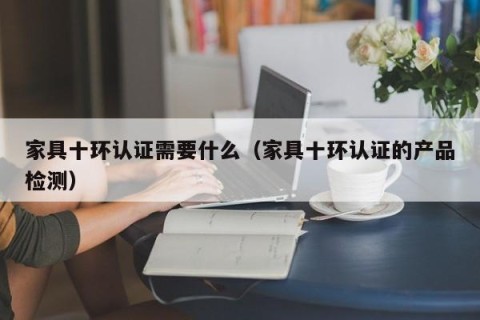 家具十环认证需要什么（家具十环认证的产品检测）
