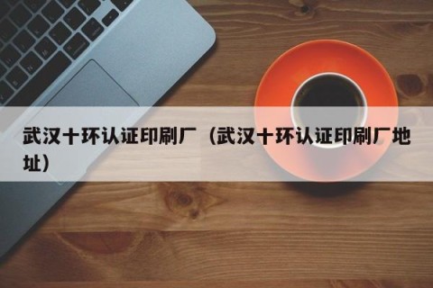 武汉十环认证印刷厂（武汉十环认证印刷厂地址）