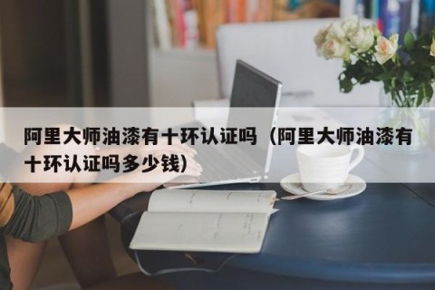 阿里大师油漆有十环认证吗（阿里大师油漆有十环认证吗多少钱）
