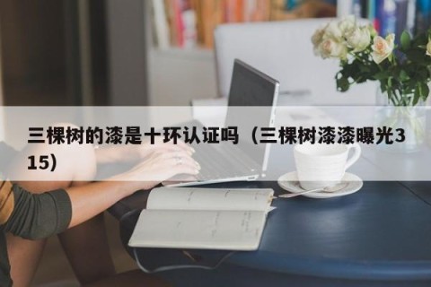 三棵树的漆是十环认证吗（三棵树漆漆曝光315）
