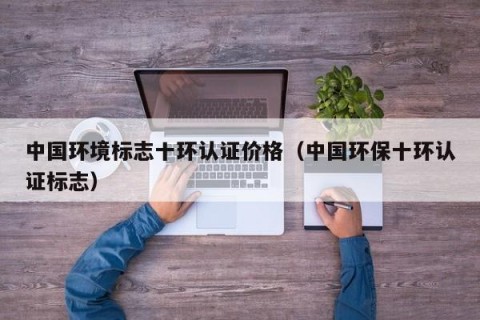中国环境标志十环认证价格（中国环保十环认证标志）