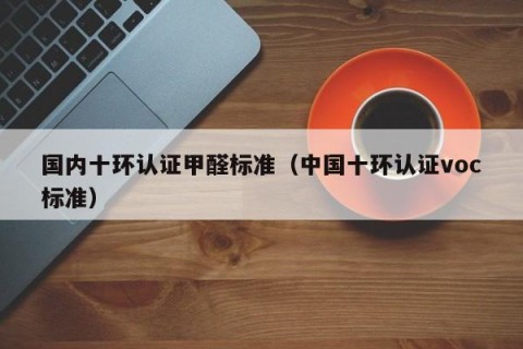 国内十环认证甲醛标准（中国十环认证voc标准）