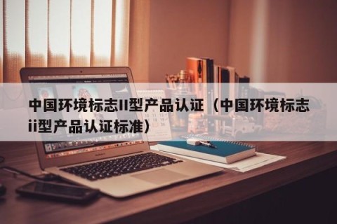 中国环境标志II型产品认证（中国环境标志ii型产品认证标准）