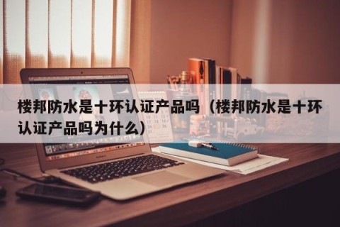 楼邦防水是十环认证产品吗（楼邦防水是十环认证产品吗为什么）