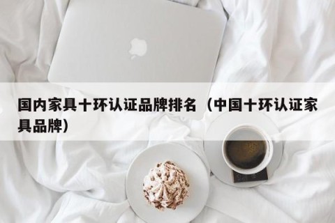 国内家具十环认证品牌排名（中国十环认证家具品牌）