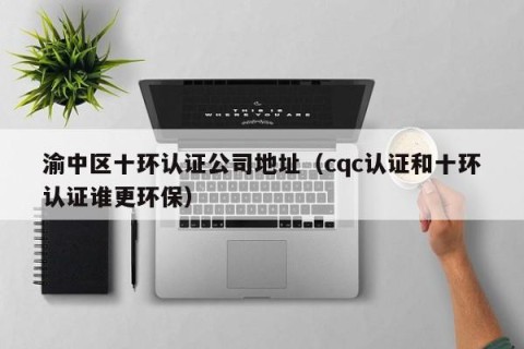 渝中区十环认证公司地址（cqc认证和十环认证谁更环保）