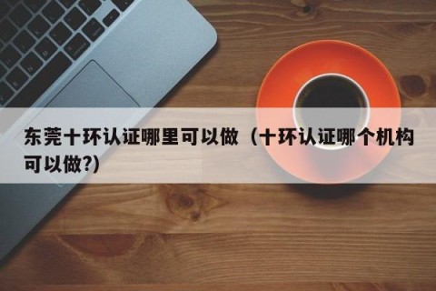 东莞十环认证哪里可以做（十环认证哪个机构可以做?）