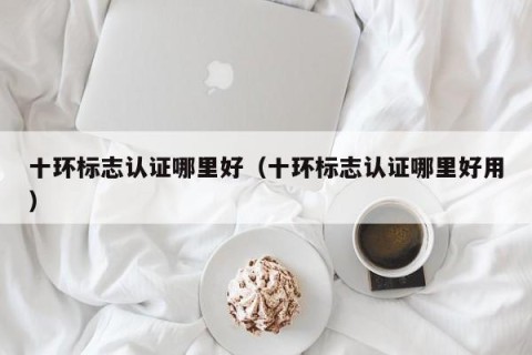 十环标志认证哪里好（十环标志认证哪里好用）