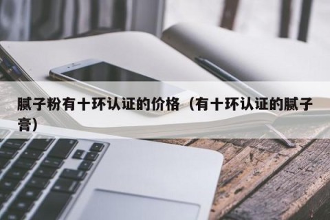 腻子粉有十环认证的价格（有十环认证的腻子膏）