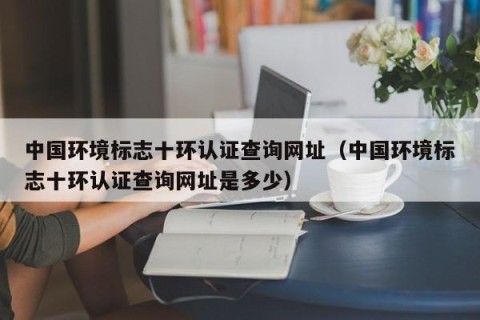 中国环境标志十环认证查询网址（中国环境标志十环认证查询网址是多少）