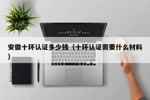 安徽十环认证多少钱（十环认证需要什么材料）