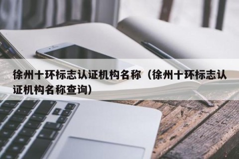 徐州十环标志认证机构名称（徐州十环标志认证机构名称查询）