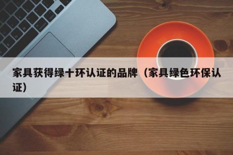 家具获得绿十环认证的品牌（家具绿色环保认证）