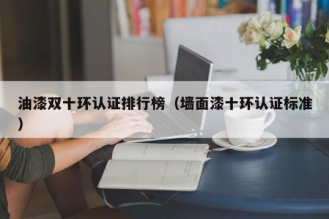 油漆双十环认证排行榜（墙面漆十环认证标准）