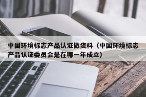 中国环境标志产品认证做资料（中国环境标志产品认证委员会是在哪一年成立）