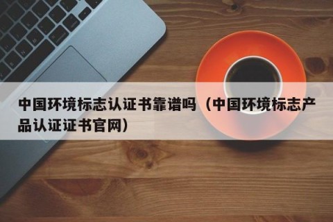 中国环境标志认证书靠谱吗（中国环境标志产品认证证书官网）