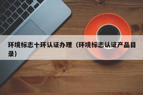 环境标志十环认证办理（环境标志认证产品目录）
