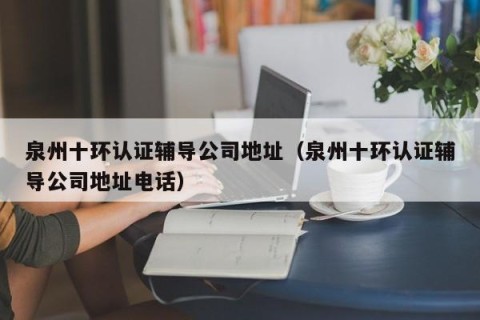泉州十环认证辅导公司地址（泉州十环认证辅导公司地址电话）