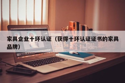 家具企业十环认证（获得十环认证证书的家具品牌）