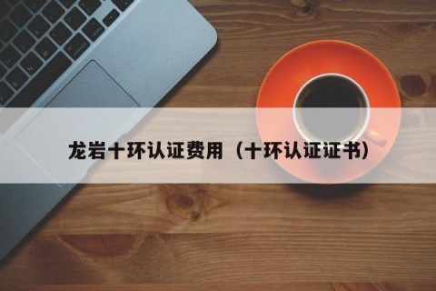 龙岩十环认证费用（十环认证证书）