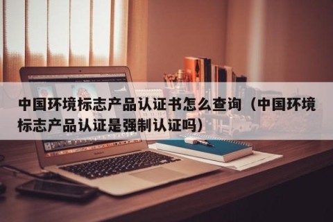 中国环境标志产品认证书怎么查询（中国环境标志产品认证是强制认证吗）