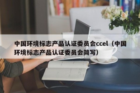 中国环境标志产品认证委员会ccel（中国环境标志产品认证委员会简写）