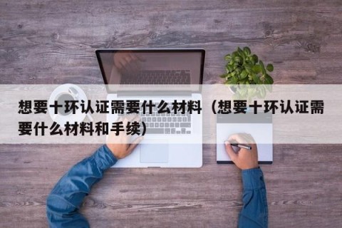 想要十环认证需要什么材料（想要十环认证需要什么材料和手续）