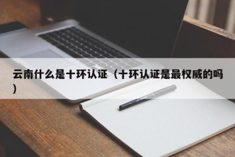 云南什么是十环认证（十环认证是最权威的吗）