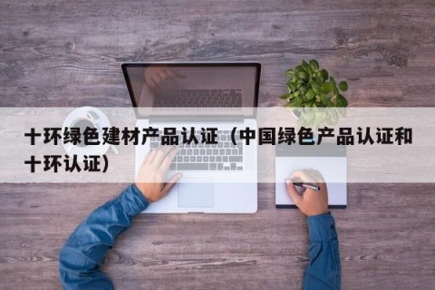 十环绿色建材产品认证（中国绿色产品认证和十环认证）