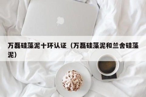 万磊硅藻泥十环认证（万磊硅藻泥和兰舍硅藻泥）