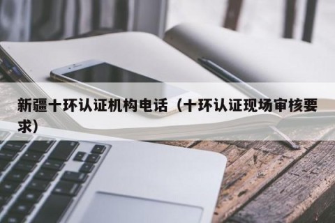 新疆十环认证机构电话（十环认证现场审核要求）