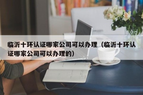 临沂十环认证哪家公司可以办理（临沂十环认证哪家公司可以办理的）