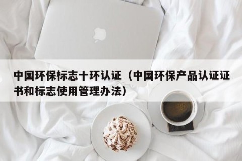 中国环保标志十环认证（中国环保产品认证证书和标志使用管理办法）