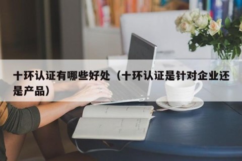 十环认证有哪些好处（十环认证是针对企业还是产品）