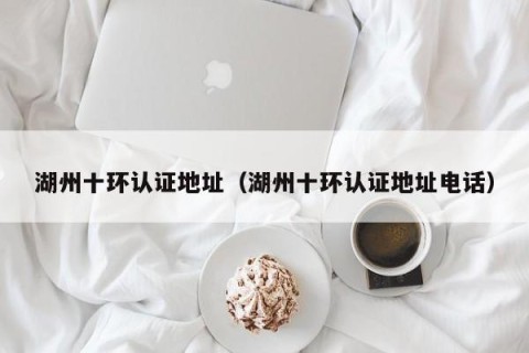 湖州十环认证地址（湖州十环认证地址电话）