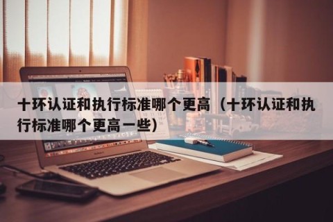 十环认证和执行标准哪个更高（十环认证和执行标准哪个更高一些）