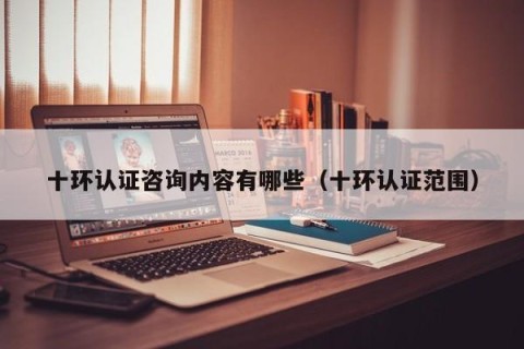 十环认证咨询内容有哪些（十环认证范围）